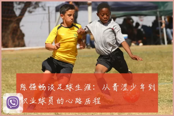 陈强畅谈足球生涯:从青涩少年到职业球员的心路历程