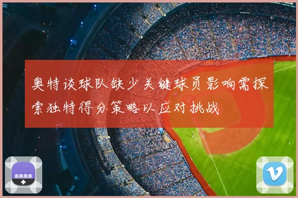 奥特谈球队缺少关键球员影响需探索独特得分策略以应对挑战