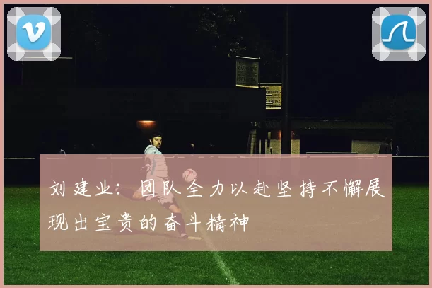 刘建业：团队全力以赴坚持不懈展现出宝贵的奋斗精神