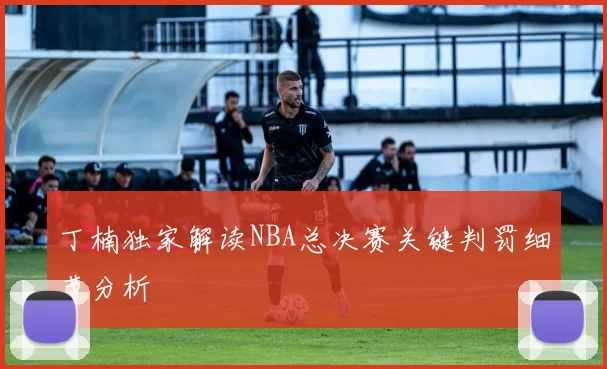 丁楠独家解读NBA总决赛关键判罚细节分析