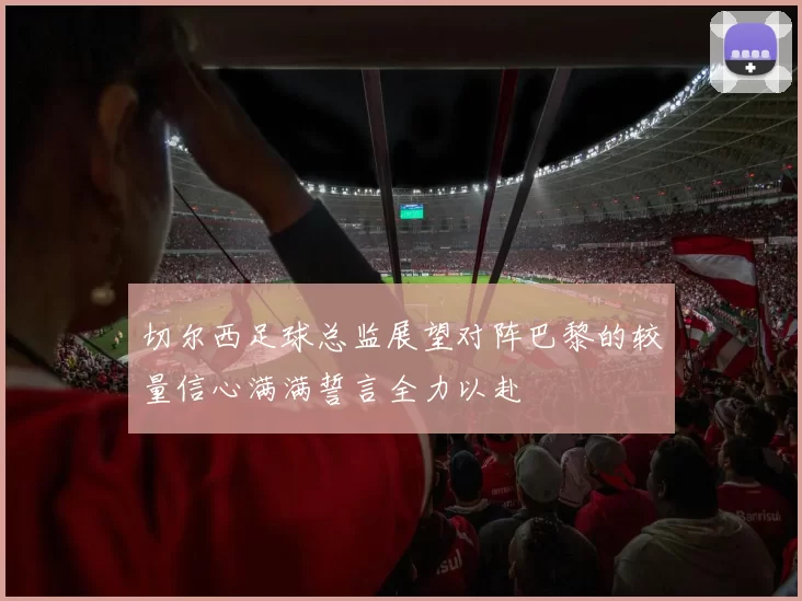 切尔西足球总监展望对阵巴黎的较量信心满满誓言全力以赴