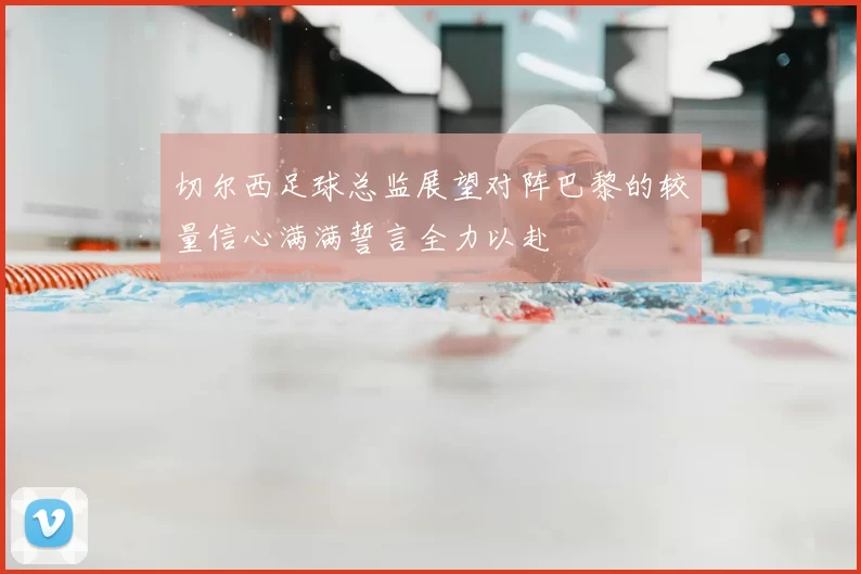 切尔西足球总监展望对阵巴黎的较量信心满满誓言全力以赴