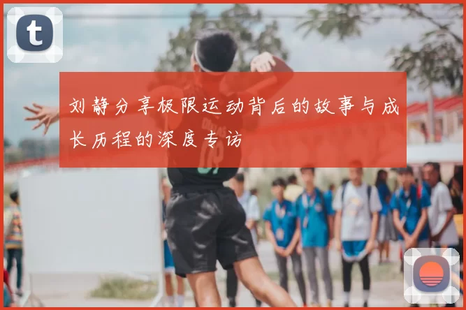 刘静分享极限运动背后的故事与成长历程的深度专访