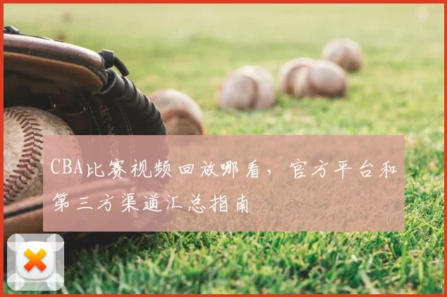 CBA比赛视频回放哪看,官方平台和第三方渠道汇总指南