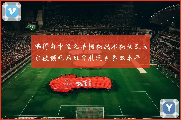 佛得角中场兄弟揭秘战术秘诀亚马尔被锁死西班牙展现世界级水平