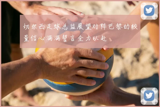 切尔西足球总监展望对阵巴黎的较量信心满满誓言全力以赴