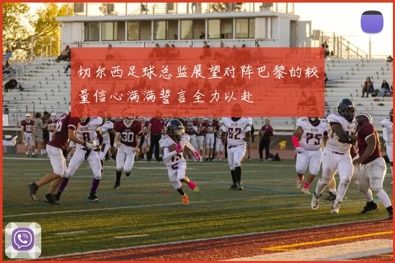 切尔西足球总监展望对阵巴黎的较量信心满满誓言全力以赴