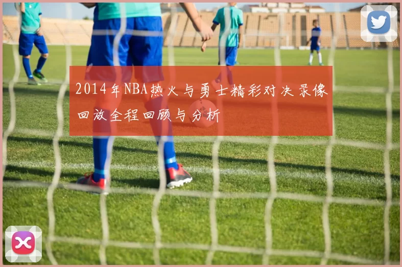 2014年NBA热火与勇士精彩对决录像回放全程回顾与分析