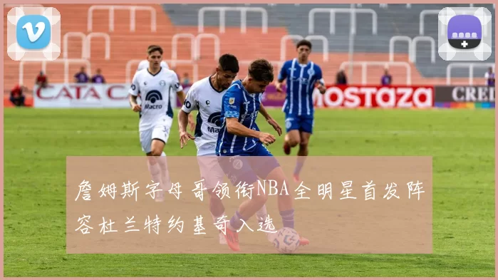 詹姆斯字母哥领衔NBA全明星首发阵容杜兰特约基奇入选