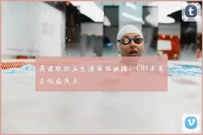 易建联职业生涯面临抉择，CBA未来去向成焦点