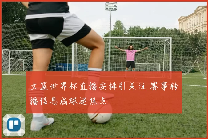 女篮世界杯直播安排引关注 赛事转播信息成球迷焦点