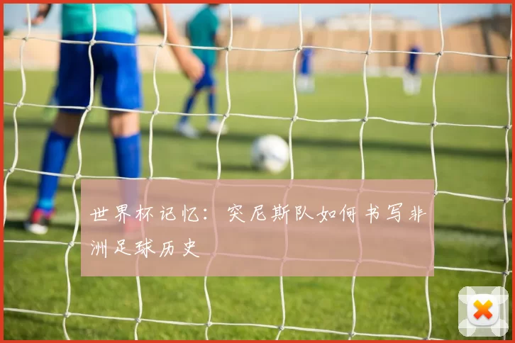 世界杯记忆:突尼斯队如何书写非洲足球历史