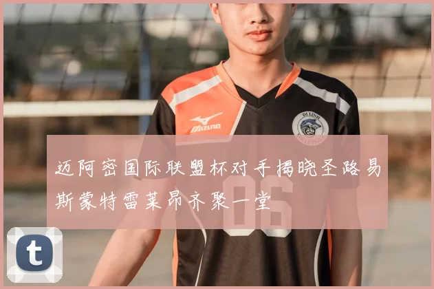迈阿密国际联盟杯对手揭晓圣路易斯蒙特雷莱昂齐聚一堂
