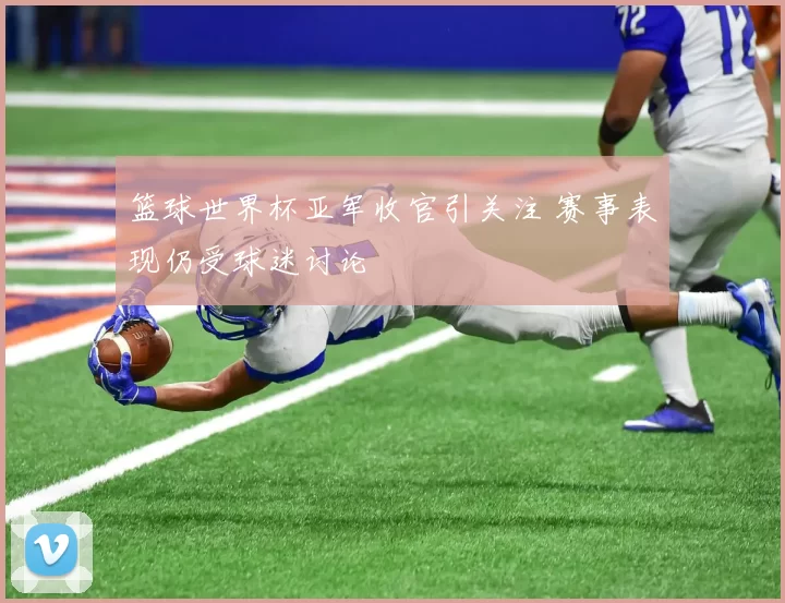 篮球世界杯亚军收官引关注 赛事表现仍受球迷讨论