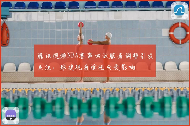腾讯视频NBA赛事回放服务调整引发关注,球迷观看途径或受影响