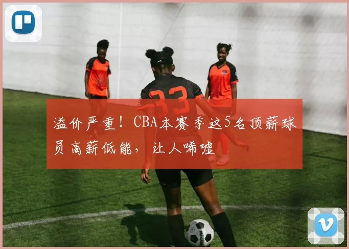 溢价严重!CBA本赛季这5名顶薪球员高薪低能,让人唏嘘