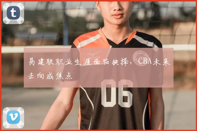 易建联职业生涯面临抉择,CBA未来去向成焦点