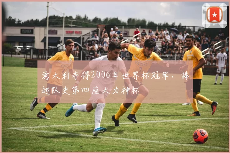 意大利夺得2006年世界杯冠军,捧起队史第四座大力神杯