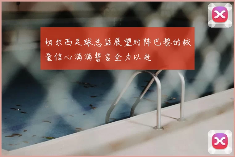 切尔西足球总监展望对阵巴黎的较量信心满满誓言全力以赴
