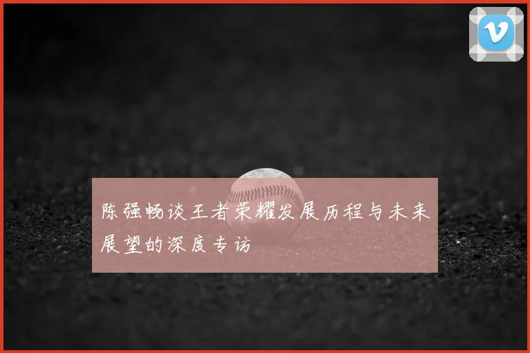 陈强畅谈王者荣耀发展历程与未来展望的深度专访