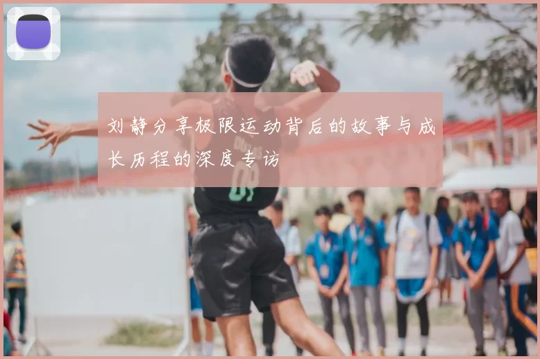 刘静分享极限运动背后的故事与成长历程的深度专访