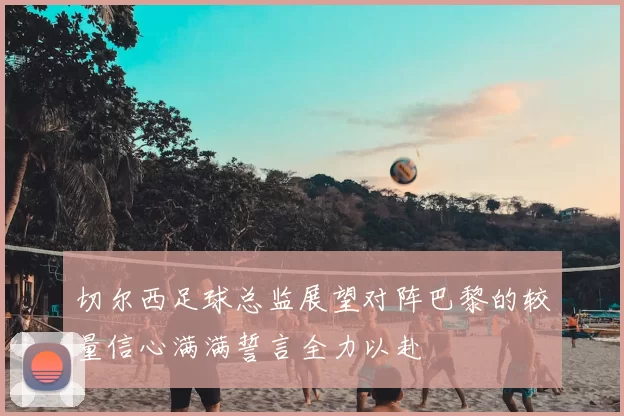 切尔西足球总监展望对阵巴黎的较量信心满满誓言全力以赴