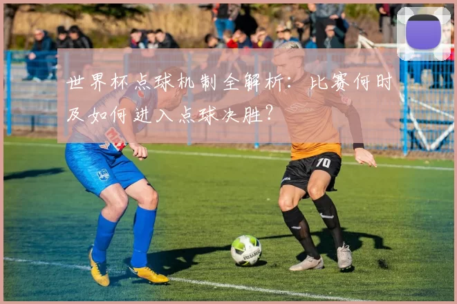 世界杯点球机制全解析：比赛何时及如何进入点球决胜？