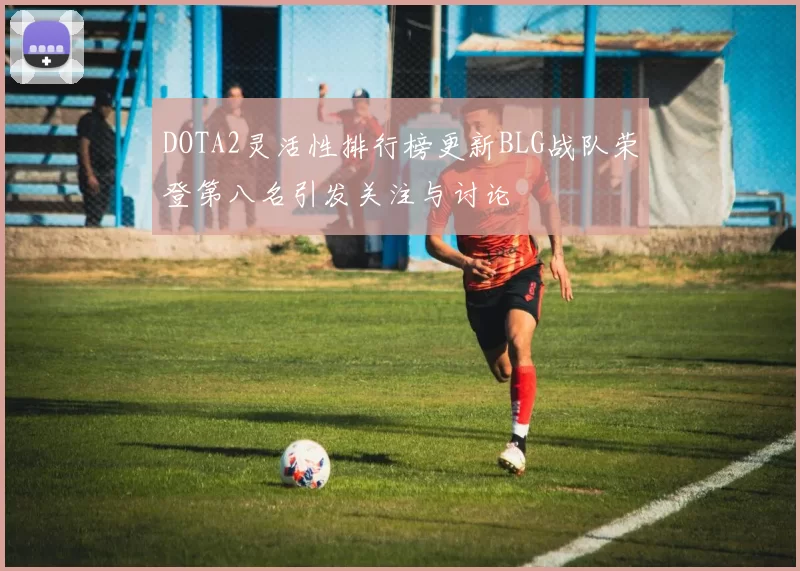 DOTA2灵活性排行榜更新BLG战队荣登第八名引发关注与讨论