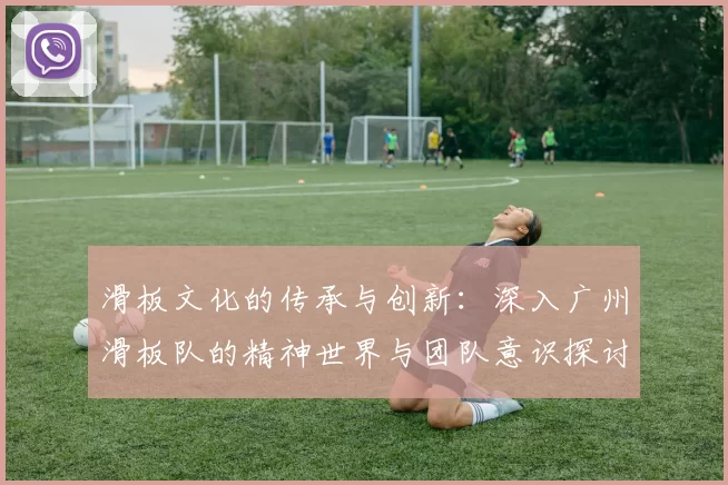滑板文化的传承与创新：深入广州滑板队的精神世界与团队意识探讨