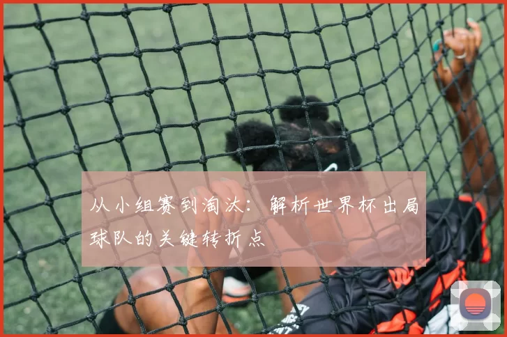 从小组赛到淘汰：解析世界杯出局球队的关键转折点