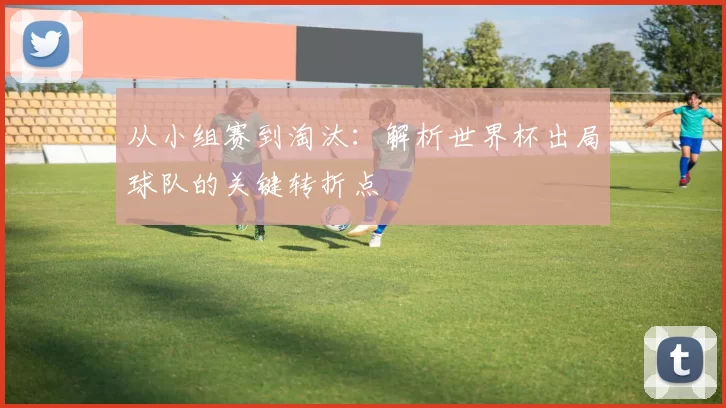 从小组赛到淘汰：解析世界杯出局球队的关键转折点