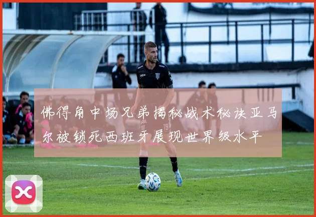佛得角中场兄弟揭秘战术秘诀亚马尔被锁死西班牙展现世界级水平