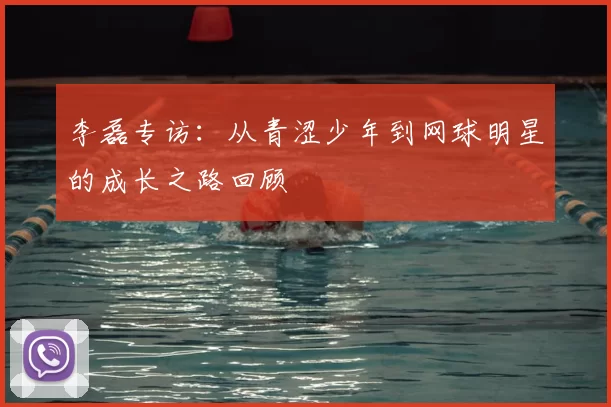 李磊专访:从青涩少年到网球明星的成长之路回顾