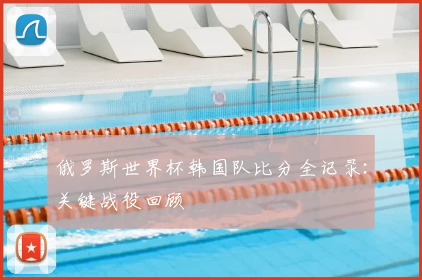 俄罗斯世界杯韩国队比分全记录：关键战役回顾