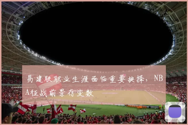 易建联职业生涯面临重要抉择，NBA征战前景存变数
