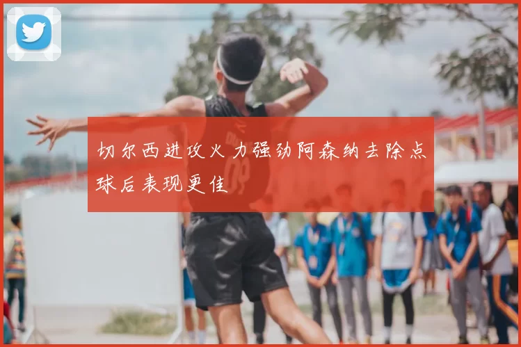 切尔西进攻火力强劲阿森纳去除点球后表现更佳
