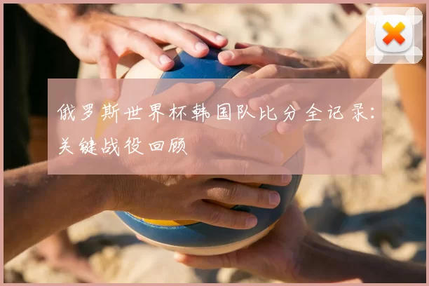 俄罗斯世界杯韩国队比分全记录：关键战役回顾