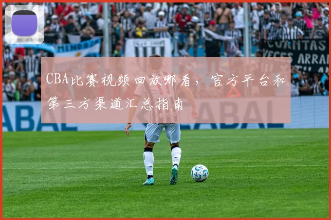 CBA比赛视频回放哪看，官方平台和第三方渠道汇总指南