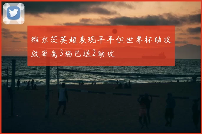 维尔茨英超表现平平但世界杯助攻效率高3场已送2助攻