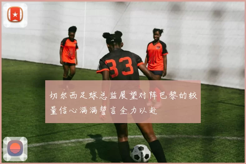 切尔西足球总监展望对阵巴黎的较量信心满满誓言全力以赴