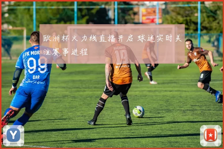 欧洲杯火力线直播开启 球迷实时关注赛事进程