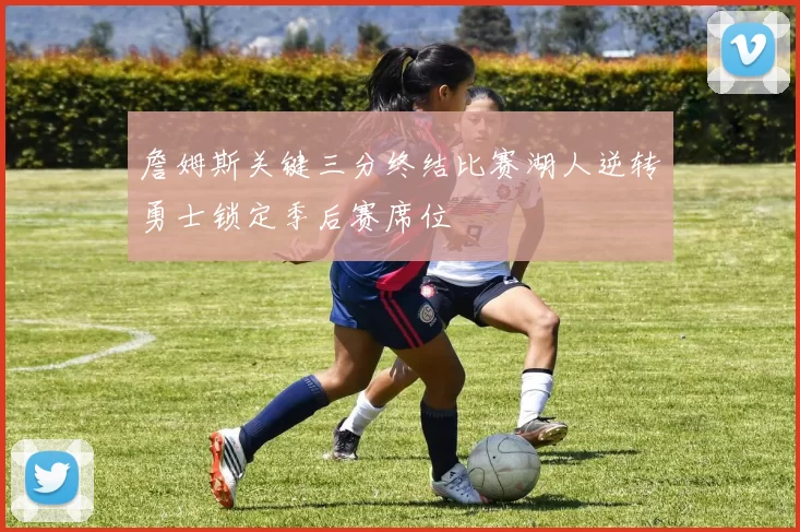 詹姆斯关键三分终结比赛湖人逆转勇士锁定季后赛席位