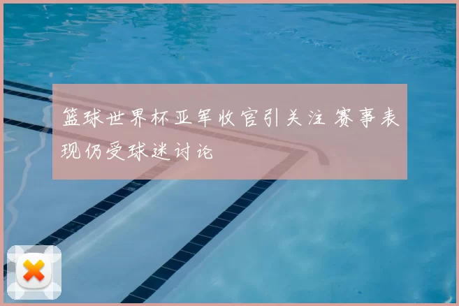 篮球世界杯亚军收官引关注 赛事表现仍受球迷讨论
