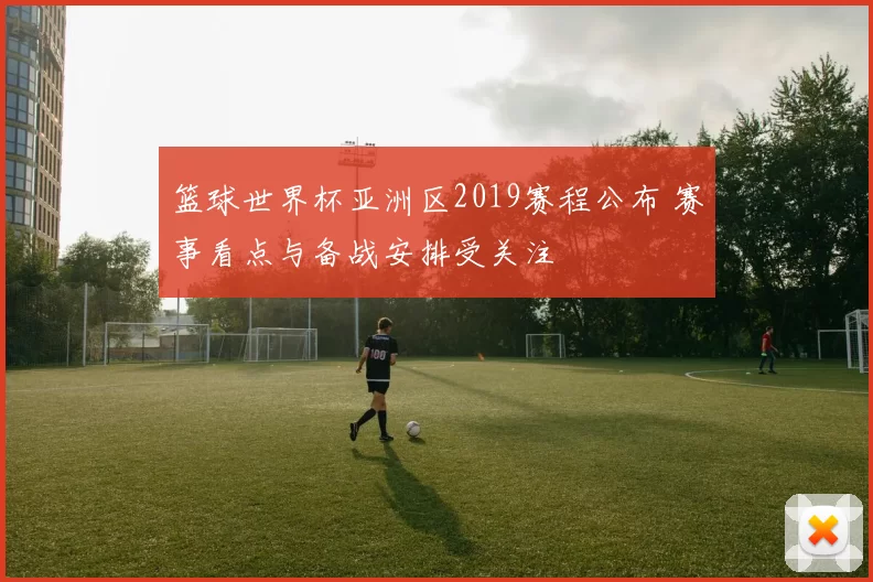 篮球世界杯亚洲区2019赛程公布 赛事看点与备战安排受关注