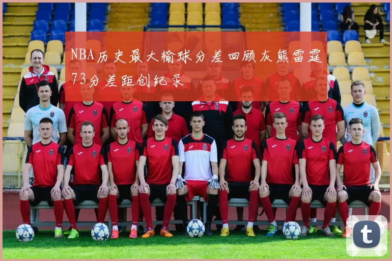 NBA历史最大输球分差回顾灰熊雷霆73分差距创纪录