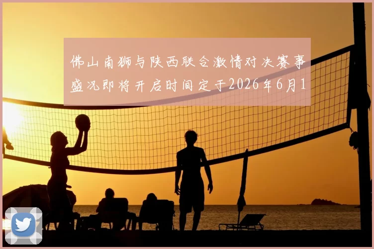 佛山南狮与陕西联合激情对决赛事盛况即将开启时间定于2026年6月14日周日晚上七点半
