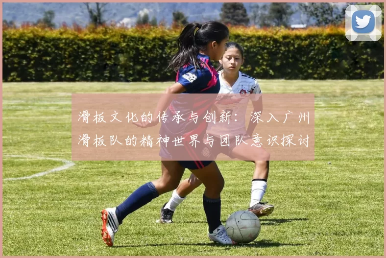 滑板文化的传承与创新：深入广州滑板队的精神世界与团队意识探讨