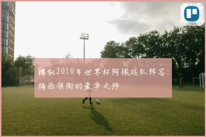 揭秘2010年世界杯阿根廷队阵容：梅西领衔的豪华之师