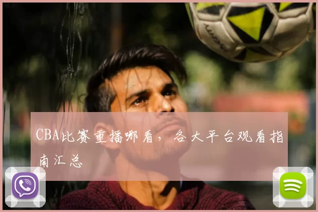 CBA比赛重播哪看，各大平台观看指南汇总