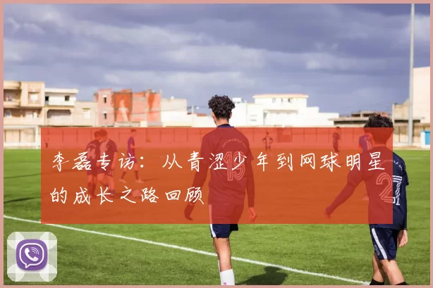 李磊专访：从青涩少年到网球明星的成长之路回顾